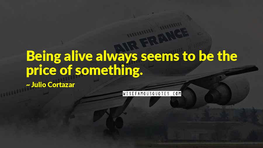 Julio Cortazar Quotes: Being alive always seems to be the price of something.