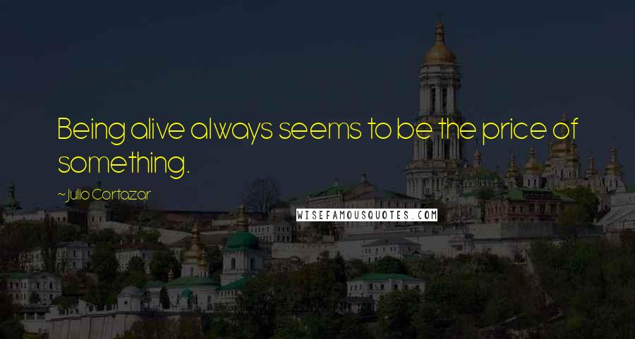 Julio Cortazar Quotes: Being alive always seems to be the price of something.