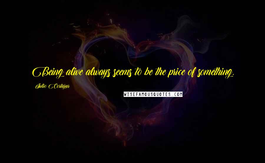 Julio Cortazar Quotes: Being alive always seems to be the price of something.