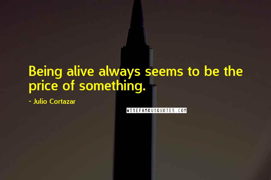 Julio Cortazar Quotes: Being alive always seems to be the price of something.