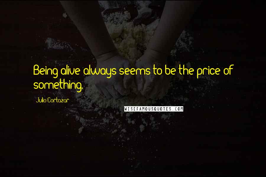 Julio Cortazar Quotes: Being alive always seems to be the price of something.