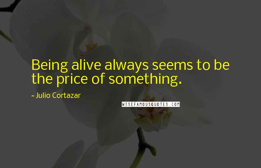 Julio Cortazar Quotes: Being alive always seems to be the price of something.