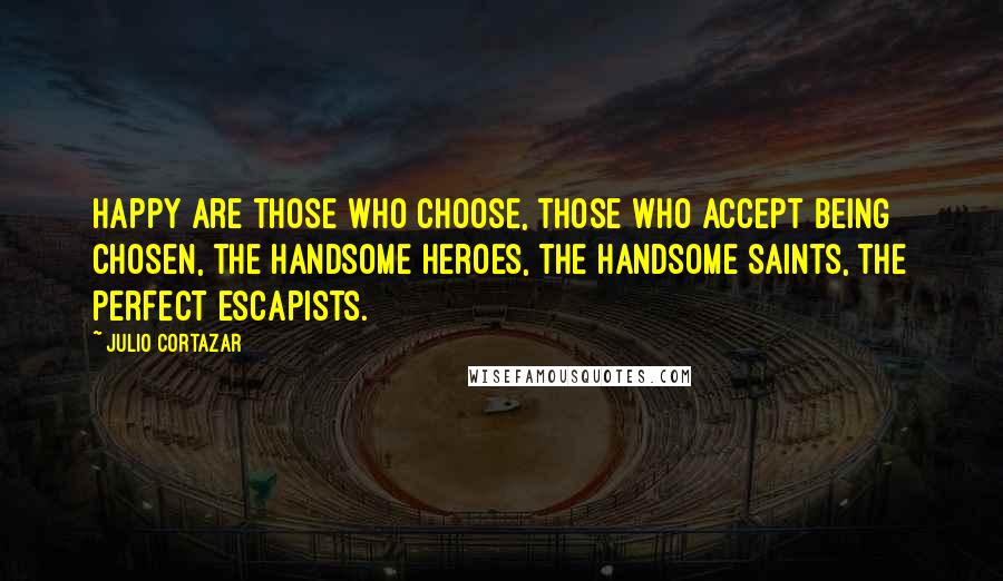 Julio Cortazar Quotes: Happy are those who choose, those who accept being chosen, the handsome heroes, the handsome saints, the perfect escapists.