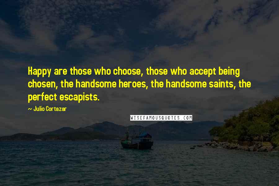 Julio Cortazar Quotes: Happy are those who choose, those who accept being chosen, the handsome heroes, the handsome saints, the perfect escapists.