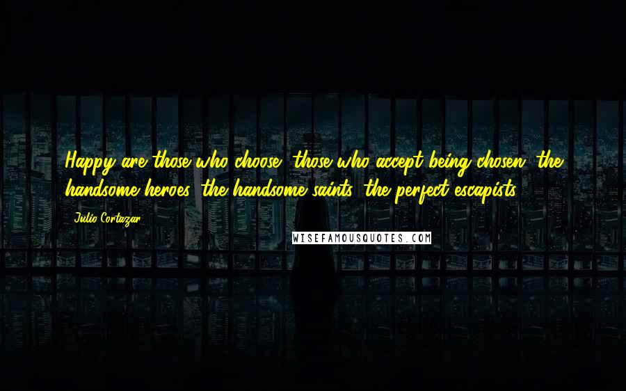 Julio Cortazar Quotes: Happy are those who choose, those who accept being chosen, the handsome heroes, the handsome saints, the perfect escapists.