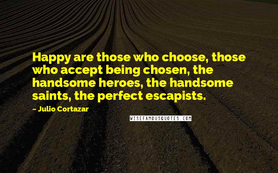 Julio Cortazar Quotes: Happy are those who choose, those who accept being chosen, the handsome heroes, the handsome saints, the perfect escapists.