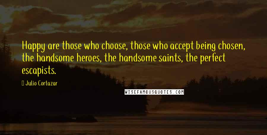 Julio Cortazar Quotes: Happy are those who choose, those who accept being chosen, the handsome heroes, the handsome saints, the perfect escapists.