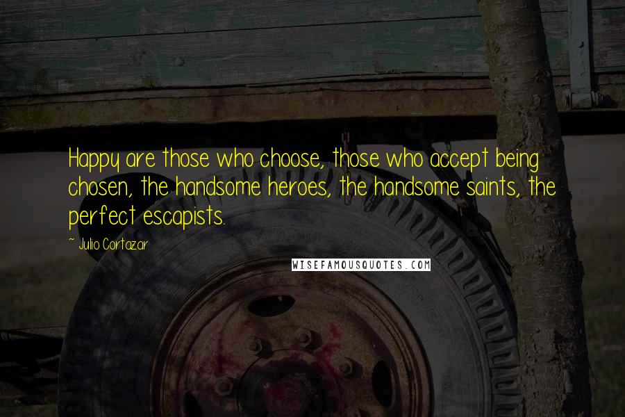 Julio Cortazar Quotes: Happy are those who choose, those who accept being chosen, the handsome heroes, the handsome saints, the perfect escapists.