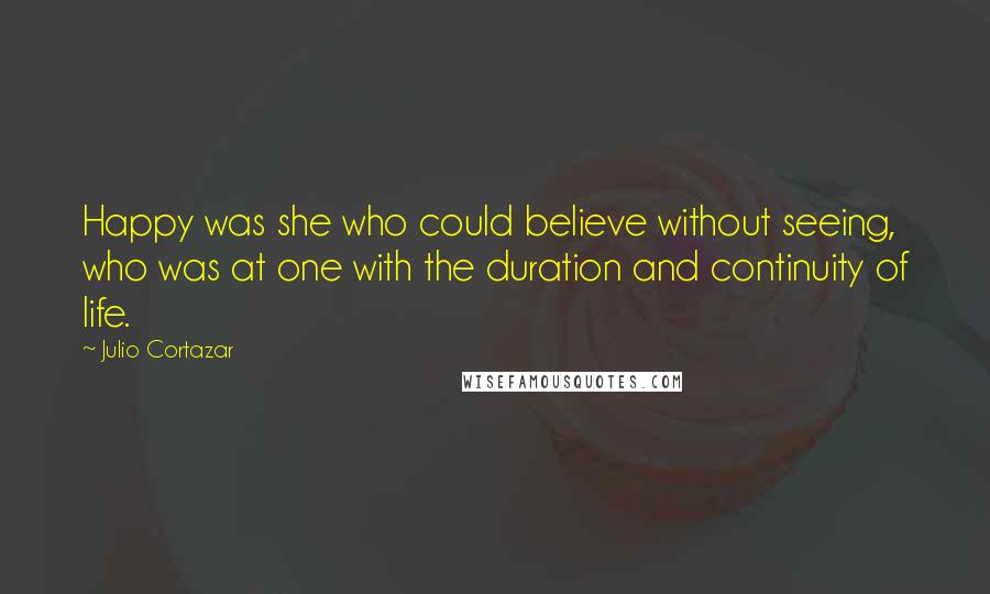 Julio Cortazar Quotes: Happy was she who could believe without seeing, who was at one with the duration and continuity of life.