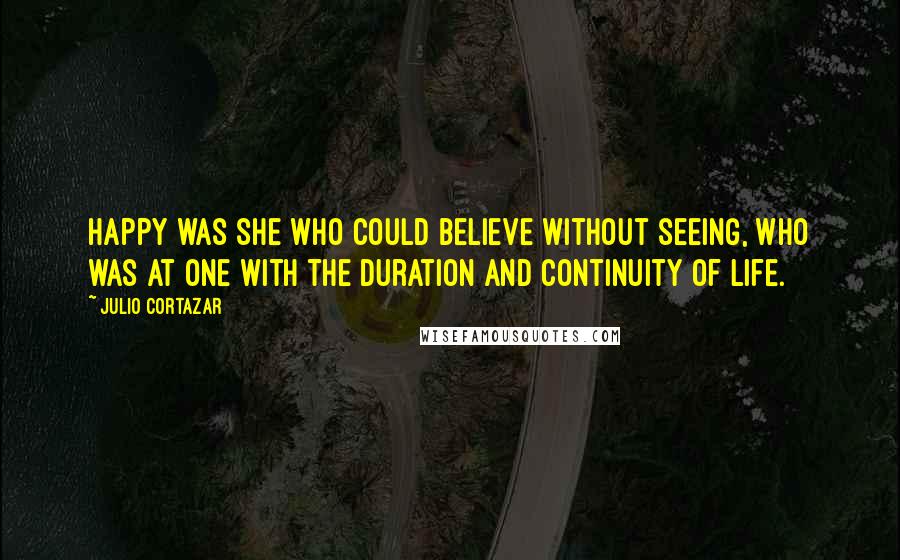 Julio Cortazar Quotes: Happy was she who could believe without seeing, who was at one with the duration and continuity of life.