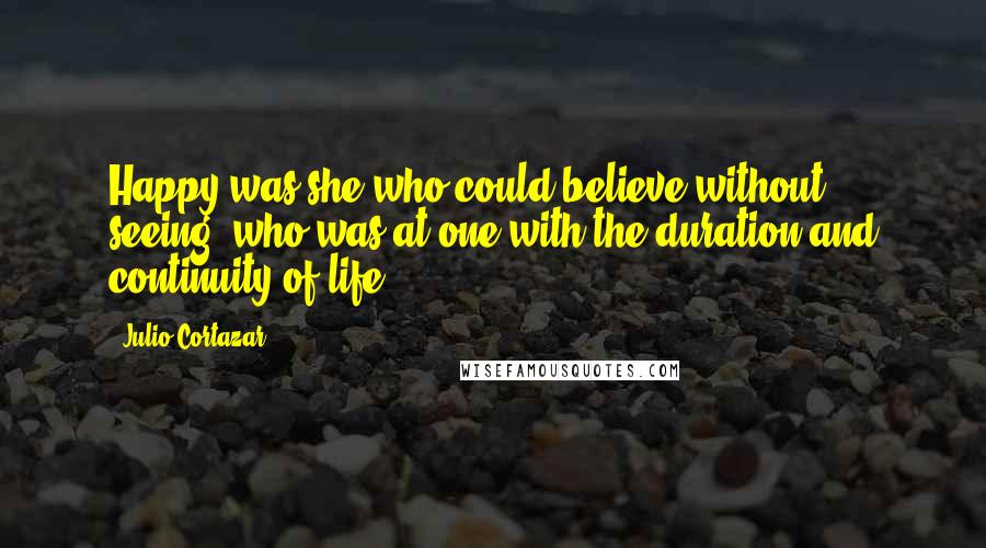 Julio Cortazar Quotes: Happy was she who could believe without seeing, who was at one with the duration and continuity of life.