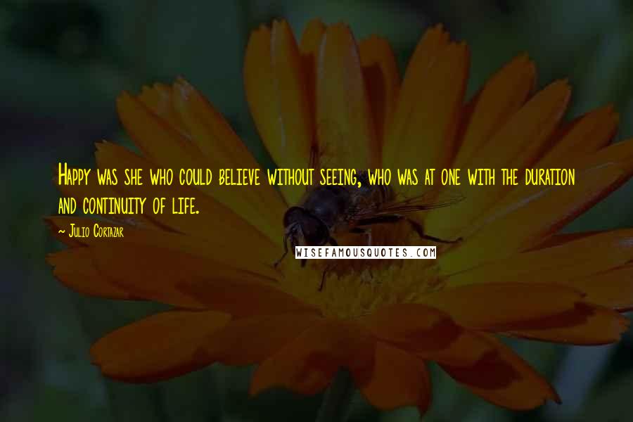 Julio Cortazar Quotes: Happy was she who could believe without seeing, who was at one with the duration and continuity of life.