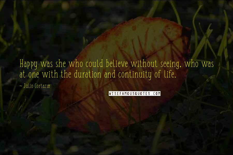 Julio Cortazar Quotes: Happy was she who could believe without seeing, who was at one with the duration and continuity of life.