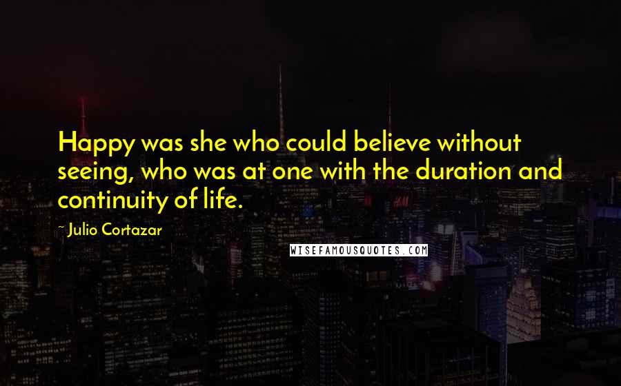 Julio Cortazar Quotes: Happy was she who could believe without seeing, who was at one with the duration and continuity of life.