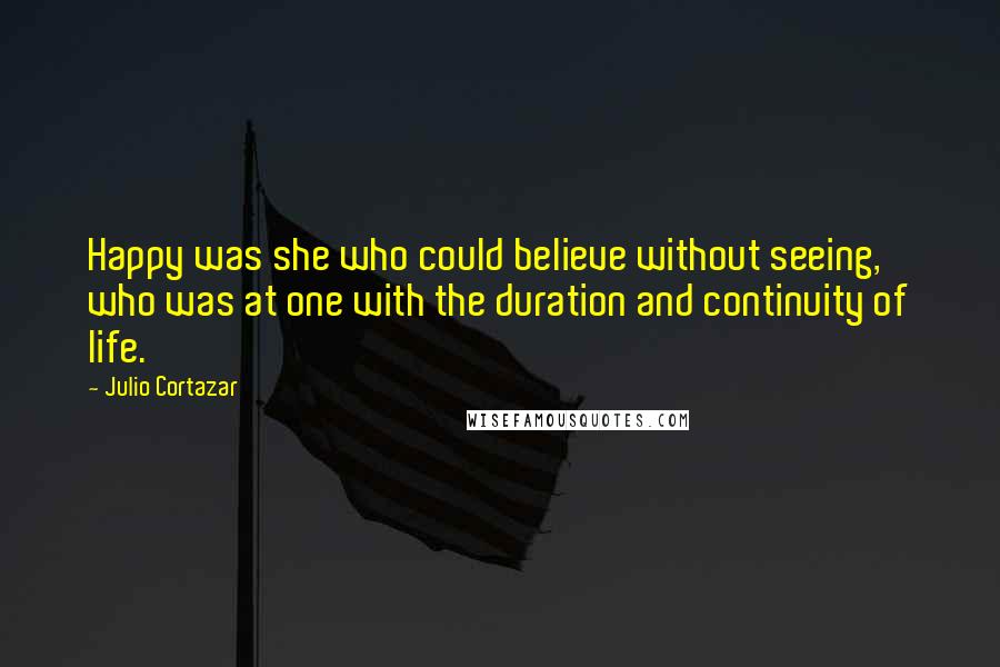 Julio Cortazar Quotes: Happy was she who could believe without seeing, who was at one with the duration and continuity of life.