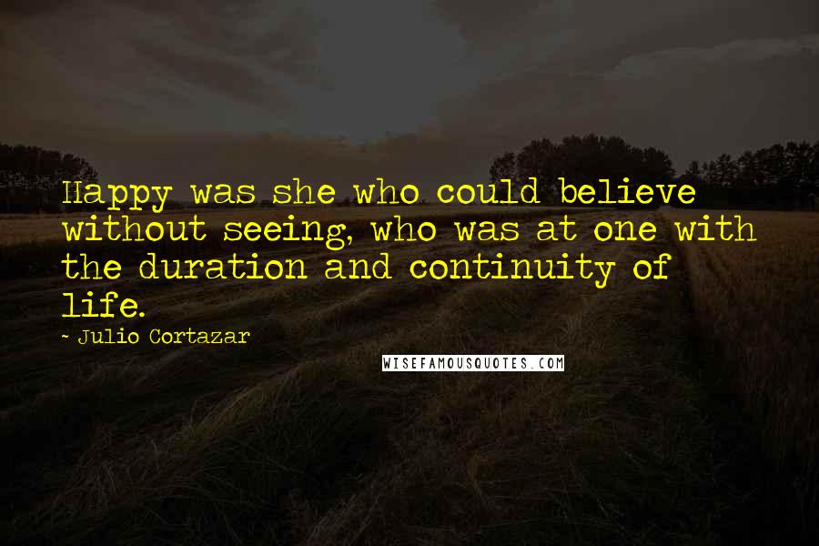 Julio Cortazar Quotes: Happy was she who could believe without seeing, who was at one with the duration and continuity of life.