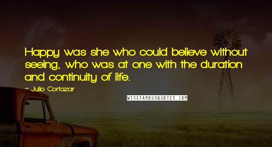 Julio Cortazar Quotes: Happy was she who could believe without seeing, who was at one with the duration and continuity of life.