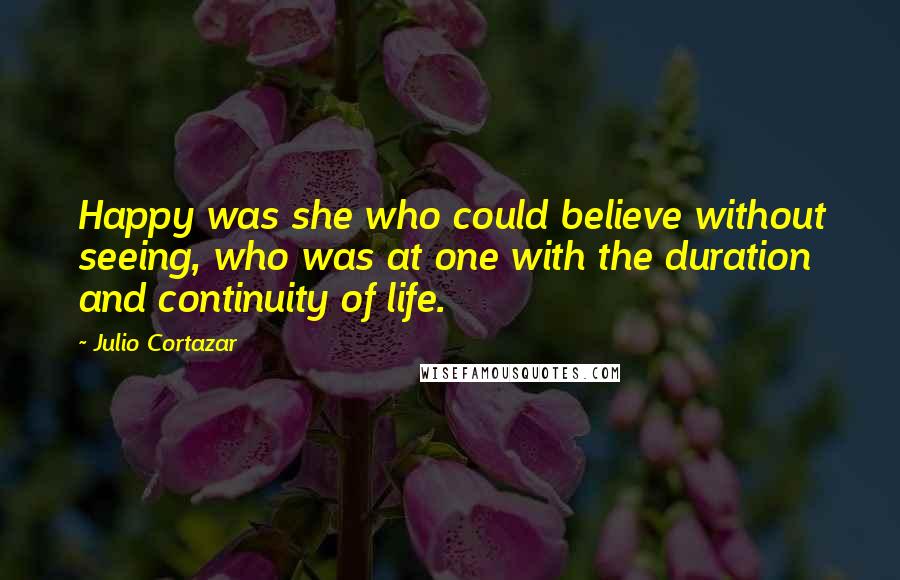 Julio Cortazar Quotes: Happy was she who could believe without seeing, who was at one with the duration and continuity of life.