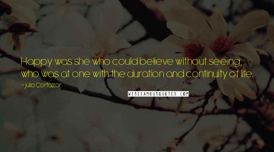 Julio Cortazar Quotes: Happy was she who could believe without seeing, who was at one with the duration and continuity of life.