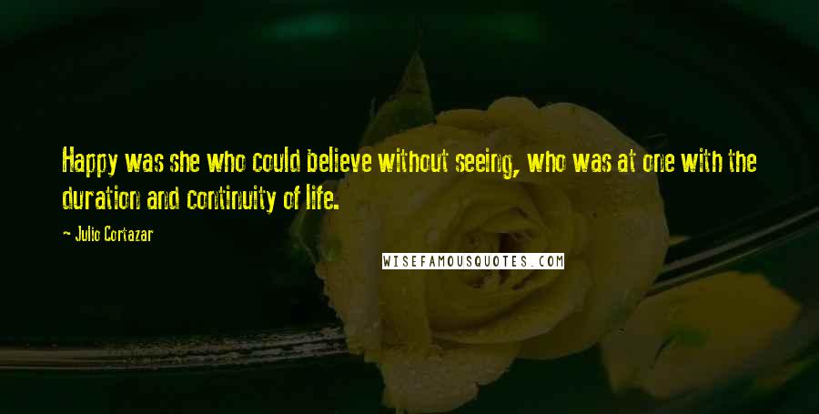 Julio Cortazar Quotes: Happy was she who could believe without seeing, who was at one with the duration and continuity of life.