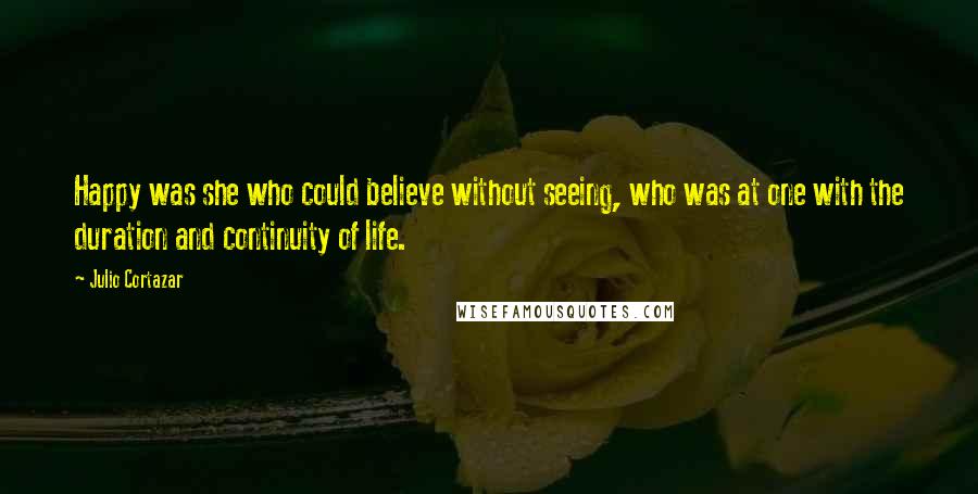 Julio Cortazar Quotes: Happy was she who could believe without seeing, who was at one with the duration and continuity of life.