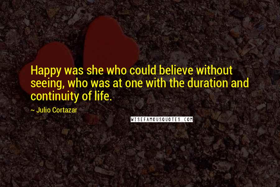 Julio Cortazar Quotes: Happy was she who could believe without seeing, who was at one with the duration and continuity of life.