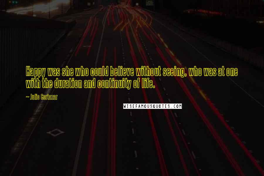 Julio Cortazar Quotes: Happy was she who could believe without seeing, who was at one with the duration and continuity of life.