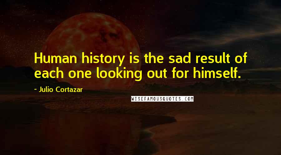 Julio Cortazar Quotes: Human history is the sad result of each one looking out for himself.