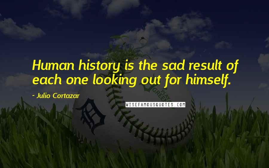 Julio Cortazar Quotes: Human history is the sad result of each one looking out for himself.