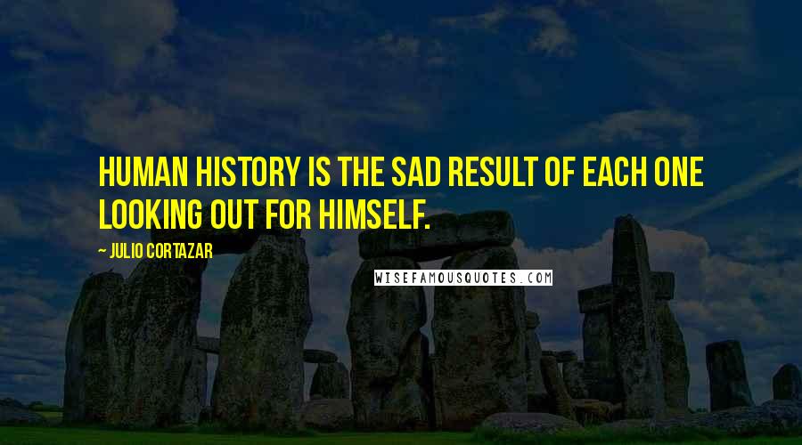 Julio Cortazar Quotes: Human history is the sad result of each one looking out for himself.