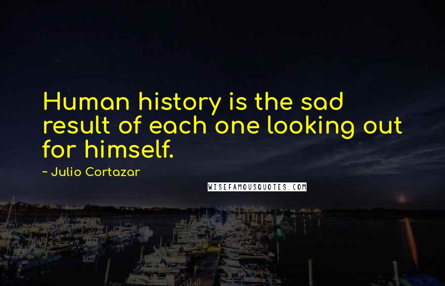 Julio Cortazar Quotes: Human history is the sad result of each one looking out for himself.