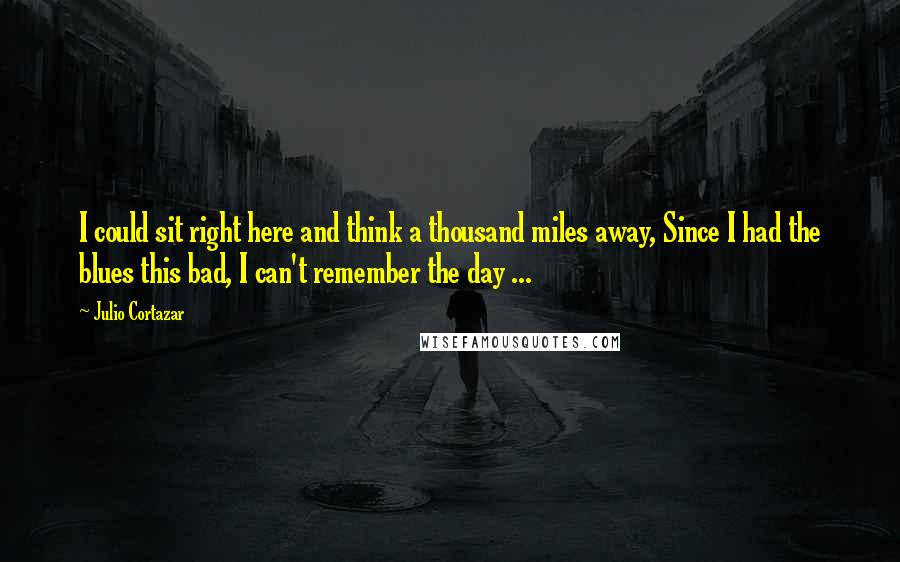 Julio Cortazar Quotes: I could sit right here and think a thousand miles away, Since I had the blues this bad, I can't remember the day ...