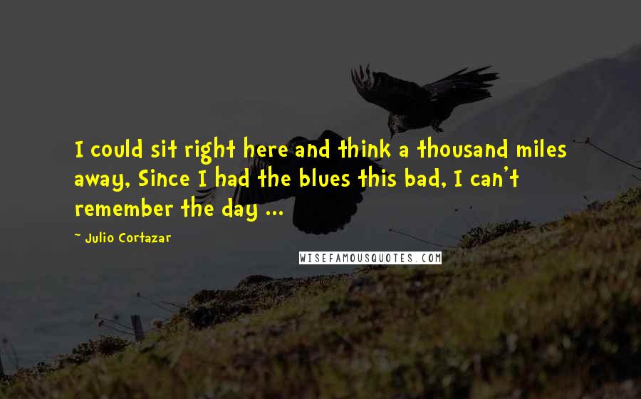 Julio Cortazar Quotes: I could sit right here and think a thousand miles away, Since I had the blues this bad, I can't remember the day ...