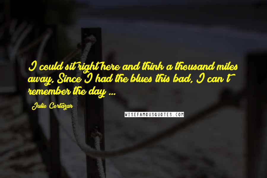 Julio Cortazar Quotes: I could sit right here and think a thousand miles away, Since I had the blues this bad, I can't remember the day ...