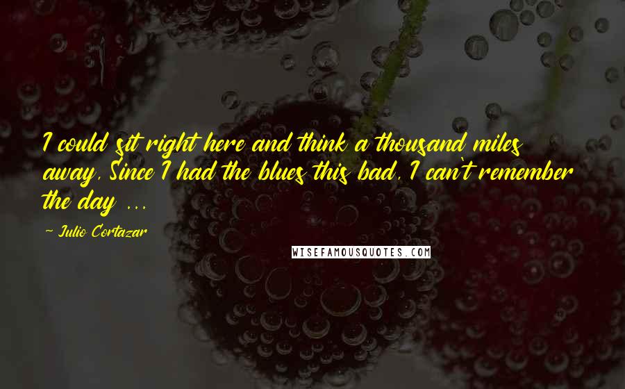 Julio Cortazar Quotes: I could sit right here and think a thousand miles away, Since I had the blues this bad, I can't remember the day ...