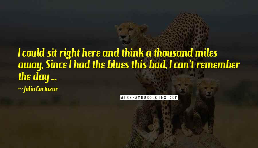 Julio Cortazar Quotes: I could sit right here and think a thousand miles away, Since I had the blues this bad, I can't remember the day ...