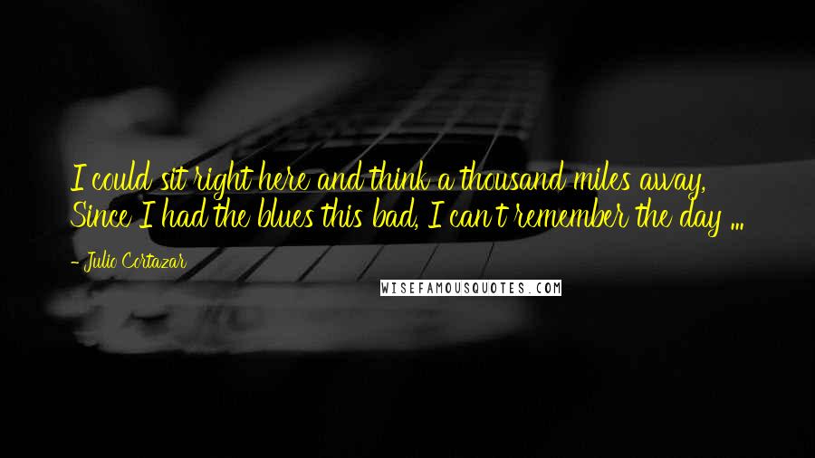 Julio Cortazar Quotes: I could sit right here and think a thousand miles away, Since I had the blues this bad, I can't remember the day ...