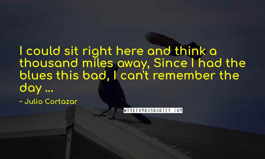 Julio Cortazar Quotes: I could sit right here and think a thousand miles away, Since I had the blues this bad, I can't remember the day ...