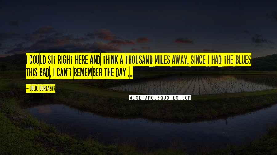 Julio Cortazar Quotes: I could sit right here and think a thousand miles away, Since I had the blues this bad, I can't remember the day ...