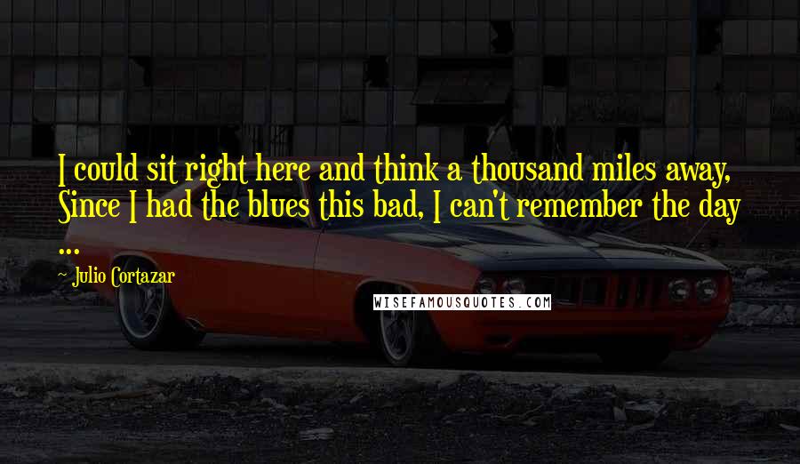 Julio Cortazar Quotes: I could sit right here and think a thousand miles away, Since I had the blues this bad, I can't remember the day ...