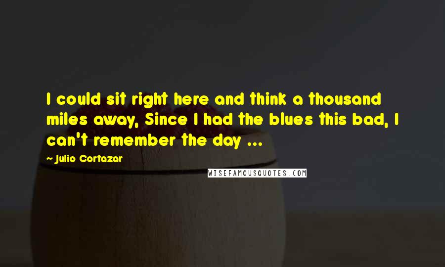 Julio Cortazar Quotes: I could sit right here and think a thousand miles away, Since I had the blues this bad, I can't remember the day ...