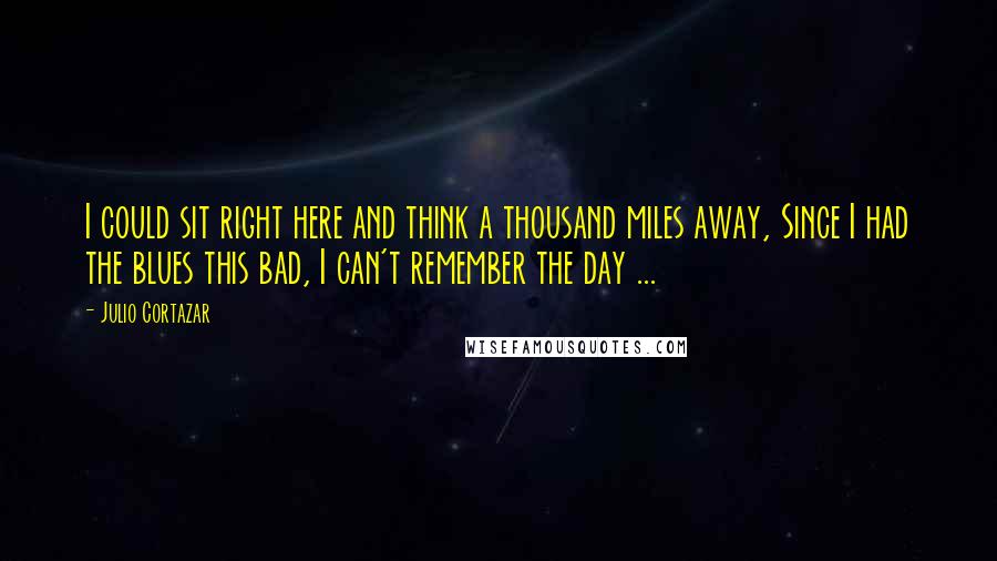 Julio Cortazar Quotes: I could sit right here and think a thousand miles away, Since I had the blues this bad, I can't remember the day ...