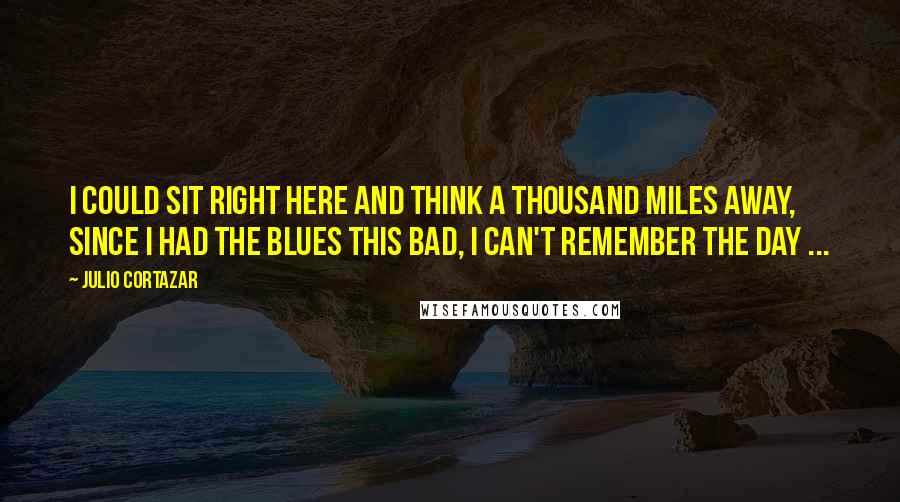 Julio Cortazar Quotes: I could sit right here and think a thousand miles away, Since I had the blues this bad, I can't remember the day ...