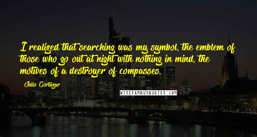 Julio Cortazar Quotes: I realized that searching was my symbol, the emblem of those who go out at night with nothing in mind, the motives of a destroyer of compasses.