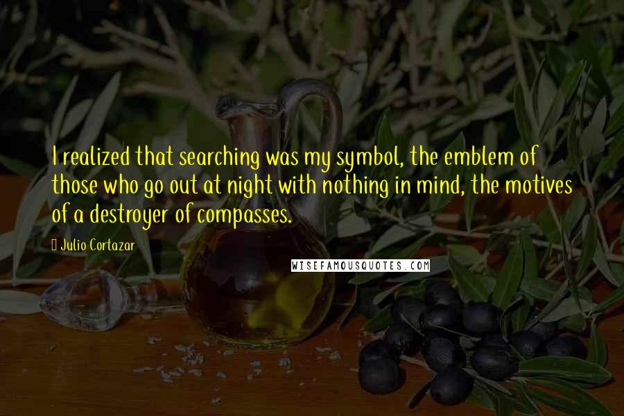 Julio Cortazar Quotes: I realized that searching was my symbol, the emblem of those who go out at night with nothing in mind, the motives of a destroyer of compasses.