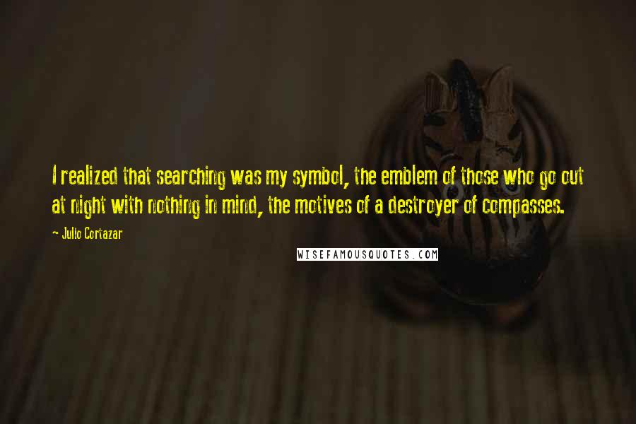 Julio Cortazar Quotes: I realized that searching was my symbol, the emblem of those who go out at night with nothing in mind, the motives of a destroyer of compasses.