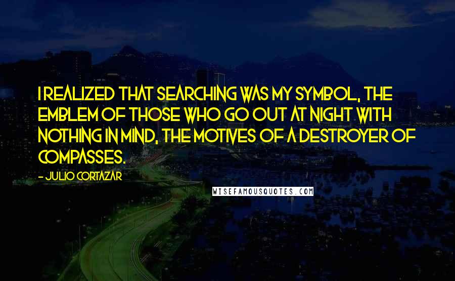 Julio Cortazar Quotes: I realized that searching was my symbol, the emblem of those who go out at night with nothing in mind, the motives of a destroyer of compasses.