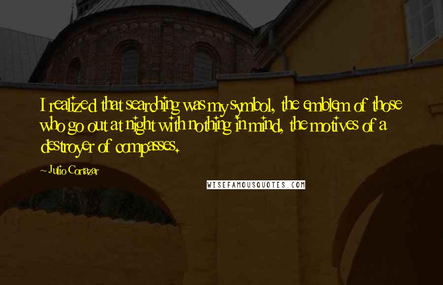 Julio Cortazar Quotes: I realized that searching was my symbol, the emblem of those who go out at night with nothing in mind, the motives of a destroyer of compasses.