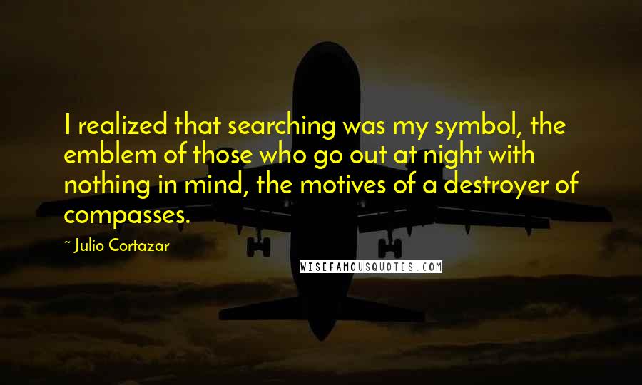 Julio Cortazar Quotes: I realized that searching was my symbol, the emblem of those who go out at night with nothing in mind, the motives of a destroyer of compasses.
