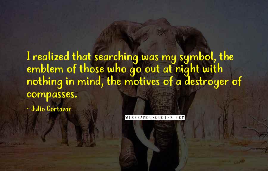 Julio Cortazar Quotes: I realized that searching was my symbol, the emblem of those who go out at night with nothing in mind, the motives of a destroyer of compasses.